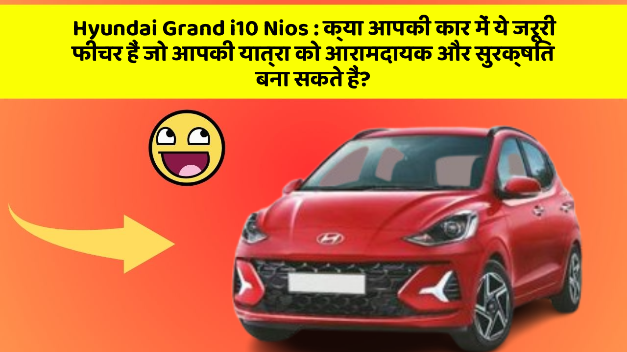 Hyundai Grand i10 Nios: क्या आपकी कार में ये जरूरी फीचर हैं जो आपकी यात्रा को आरामदायक और सुरक्षित बना सकते हैं?