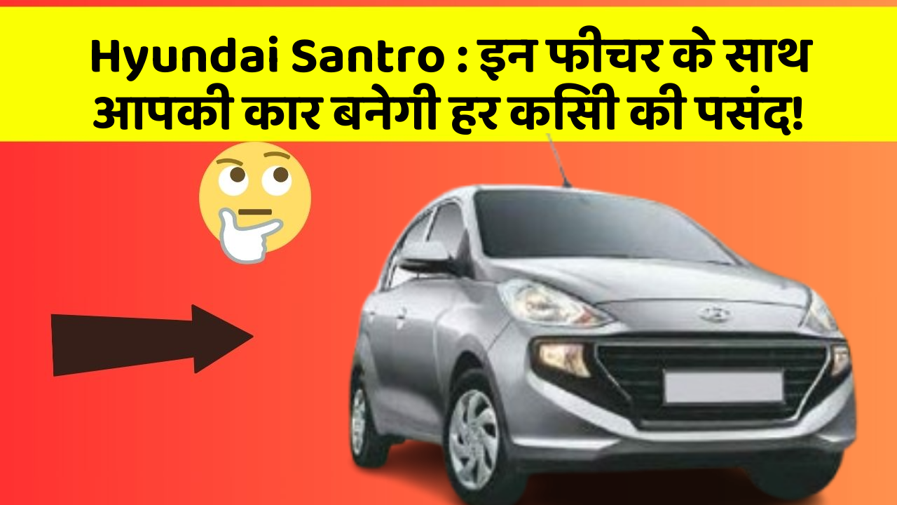 Hyundai Santro: इन फीचर के साथ आपकी कार बनेगी हर किसी की पसंद!